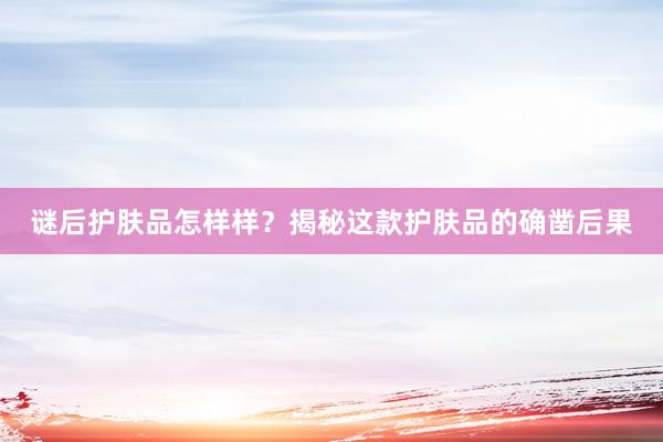 谜后护肤品怎样样？揭秘这款护肤品的确凿后果